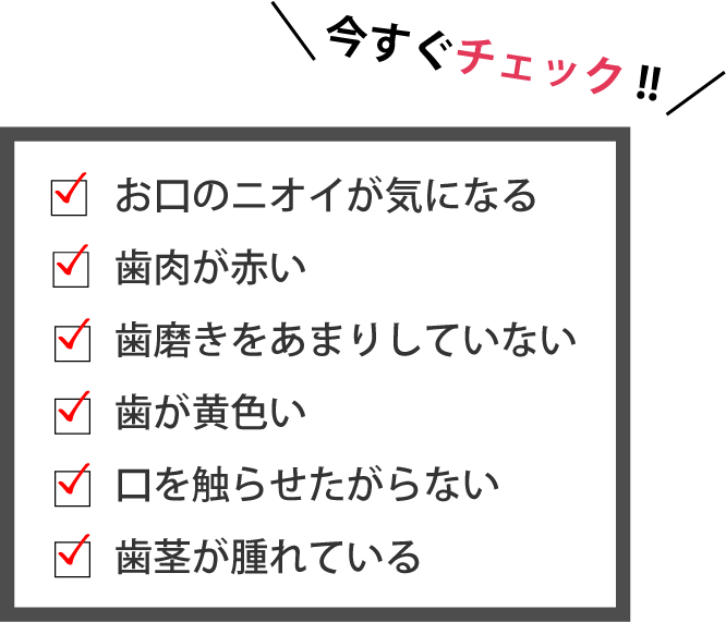 今すぐチェック!! お口のニオイが気になる　歯肉が赤い　歯磨きをあまりしていない　歯が黄色い　口を触らせたがらない　歯茎が腫れている