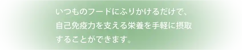 いつものフードにふりかけるだけで、自己免疫力を支える栄養を手軽に摂取することができます。